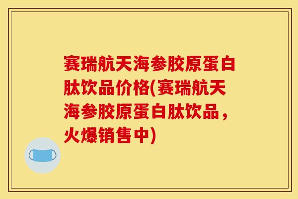 赛瑞航天海参胶原蛋白肽饮品价格(赛瑞航天海参胶原蛋白肽饮品，火爆销售中)