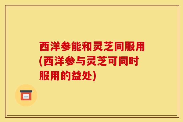 西洋参能和灵芝同服用(西洋参与灵芝可同时服用的益处)