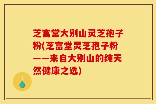 芝富堂大别山灵芝孢子粉(芝富堂灵芝孢子粉——来自大别山的纯天然健康之选)