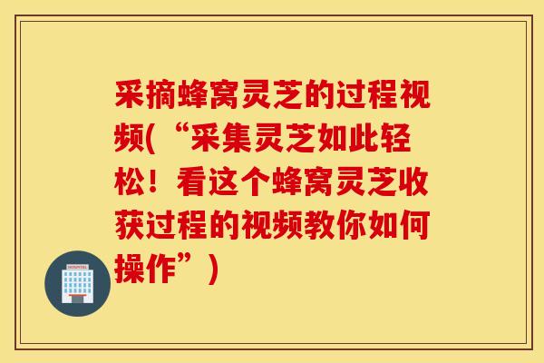 采摘蜂窝灵芝的过程视频(“采集灵芝如此轻松！看这个蜂窝灵芝收获过程的视频教你如何操作”)