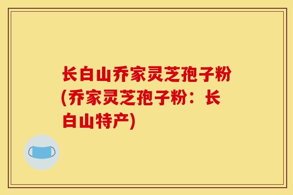 长白山乔家灵芝孢子粉(乔家灵芝孢子粉：长白山特产)