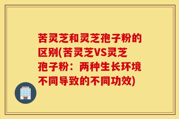 苦灵芝和灵芝孢子粉的区别(苦灵芝VS灵芝孢子粉：两种生长环境不同导致的不同功效)