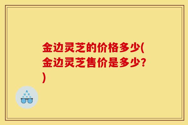 金边灵芝的价格多少(金边灵芝售价是多少？)
