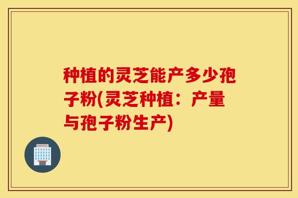种植的灵芝能产多少孢子粉(灵芝种植：产量与孢子粉生产)