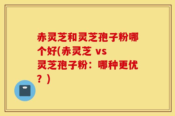 赤灵芝和灵芝孢子粉哪个好(赤灵芝 vs 灵芝孢子粉：哪种更优？)