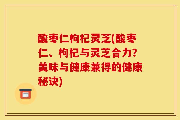 酸枣仁枸杞灵芝(酸枣仁、枸杞与灵芝合力？美味与健康兼得的健康秘诀)