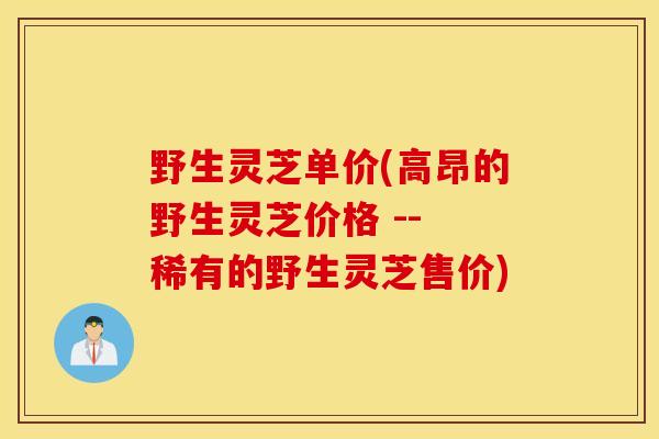 野生灵芝单价(高昂的野生灵芝价格 -- 稀有的野生灵芝售价)