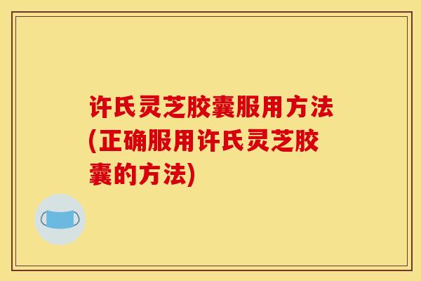 许氏灵芝胶囊服用方法(正确服用许氏灵芝胶囊的方法)