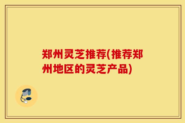 郑州灵芝推荐(推荐郑州地区的灵芝产品)