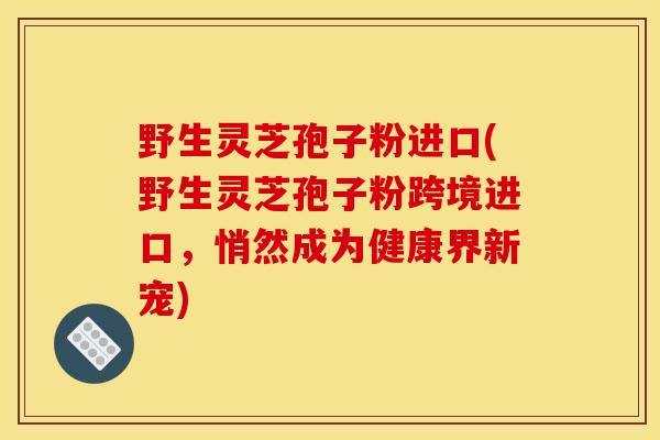 野生灵芝孢子粉进口(野生灵芝孢子粉跨境进口，悄然成为健康界新宠)