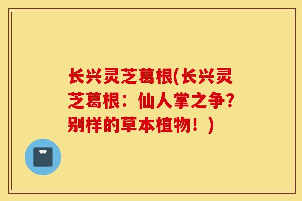 长兴灵芝葛根(长兴灵芝葛根：仙人掌之争？别样的草本植物！)