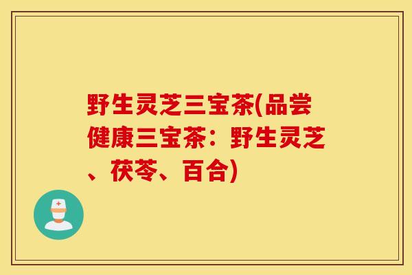 野生灵芝三宝茶(品尝健康三宝茶：野生灵芝、茯苓、百合)