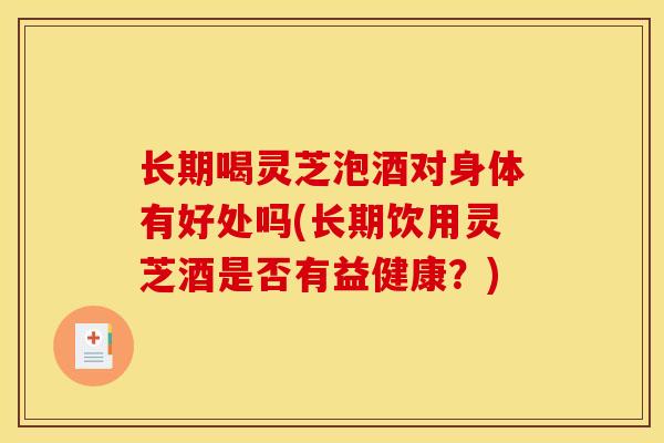长期喝灵芝泡酒对身体有好处吗(长期饮用灵芝酒是否有益健康？)