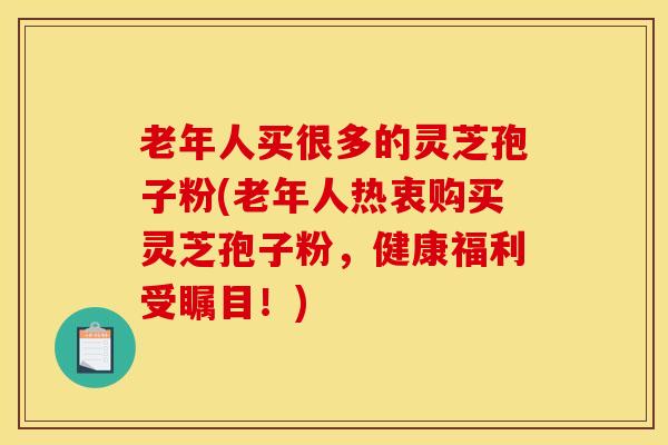 老年人买很多的灵芝孢子粉(老年人热衷购买灵芝孢子粉，健康福利受瞩目！)