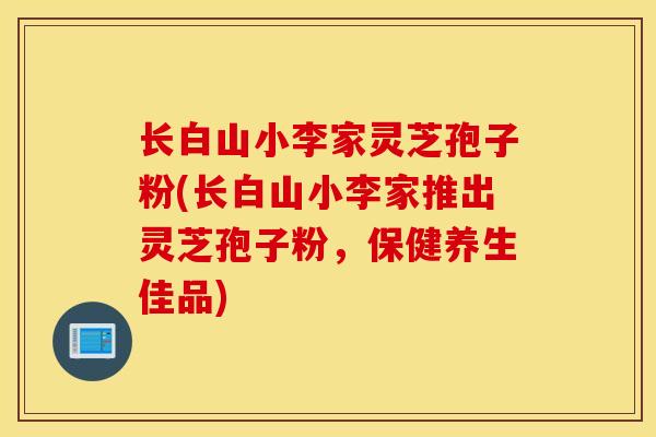 长白山小李家灵芝孢子粉(长白山小李家推出灵芝孢子粉，保健养生佳品)