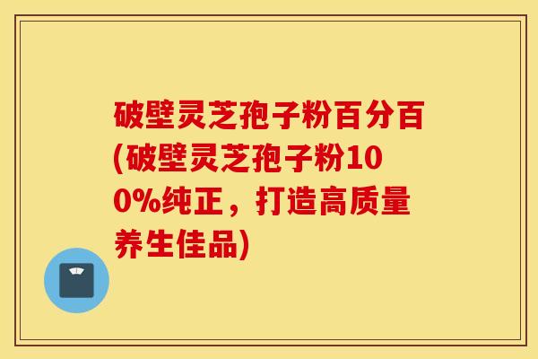 破壁灵芝孢子粉百分百(破壁灵芝孢子粉100%纯正，打造高质量养生佳品)