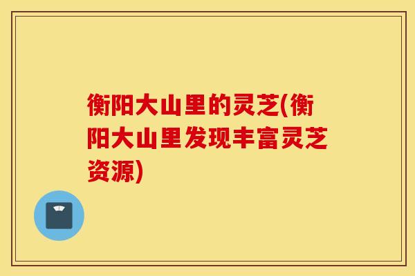衡阳大山里的灵芝(衡阳大山里发现丰富灵芝资源)
