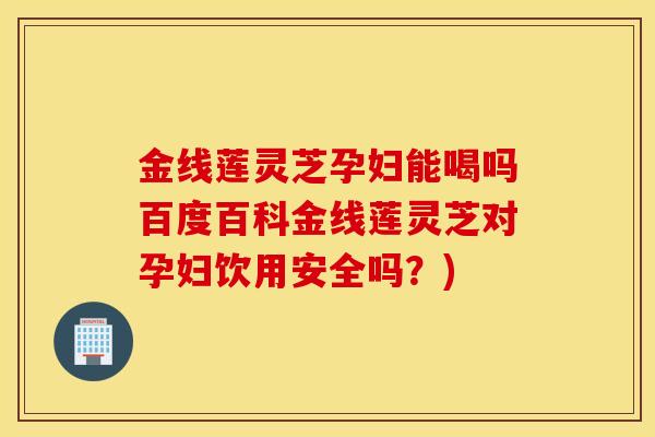 金线莲灵芝孕妇能喝吗百度百科金线莲灵芝对孕妇饮用安全吗？)