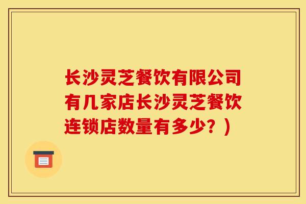 长沙灵芝餐饮有限公司有几家店长沙灵芝餐饮连锁店数量有多少？)