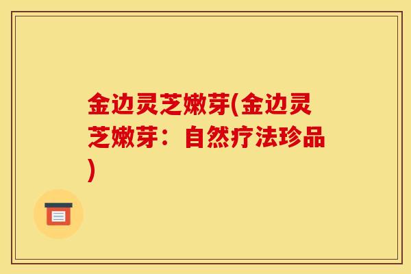 金边灵芝嫩芽(金边灵芝嫩芽：自然疗法珍品)