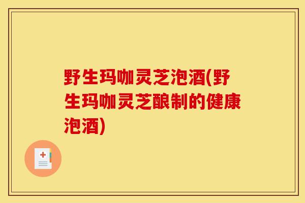 野生玛咖灵芝泡酒(野生玛咖灵芝酿制的健康泡酒)