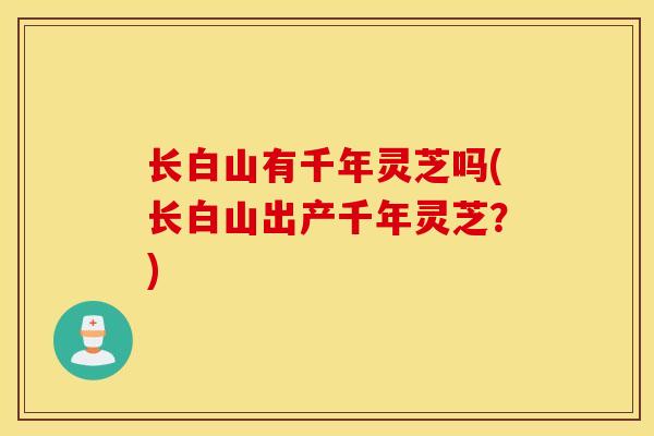 长白山有千年灵芝吗(长白山出产千年灵芝？)