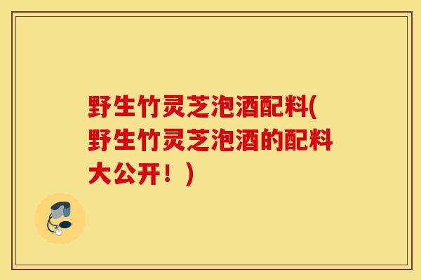 野生竹灵芝泡酒配料(野生竹灵芝泡酒的配料大公开！)