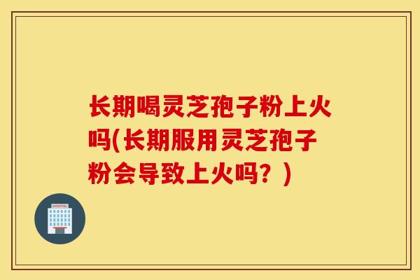 长期喝灵芝孢子粉上火吗(长期服用灵芝孢子粉会导致上火吗？)