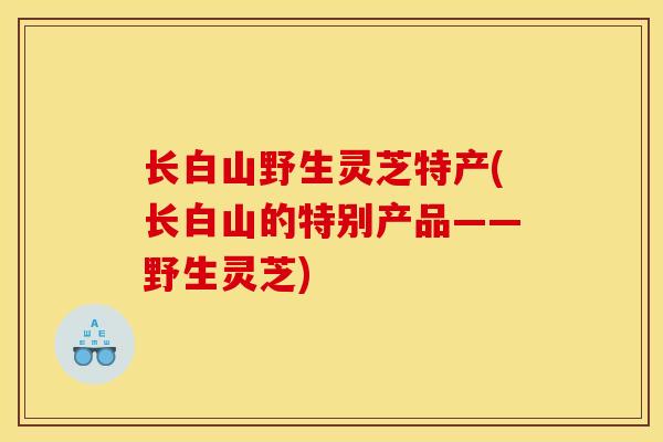 长白山野生灵芝特产(长白山的特别产品——野生灵芝)
