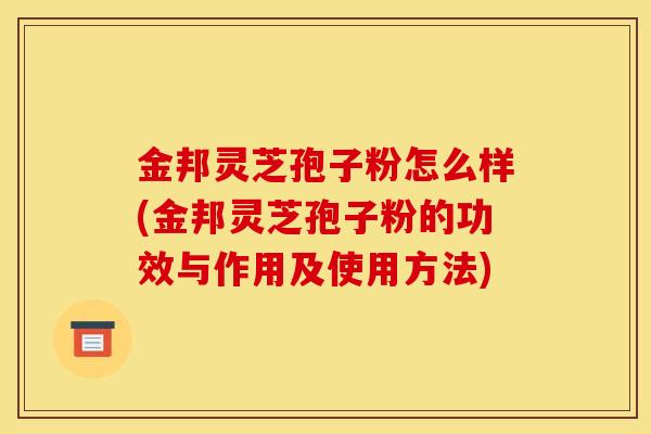 金邦灵芝孢子粉怎么样(金邦灵芝孢子粉的功效与作用及使用方法)