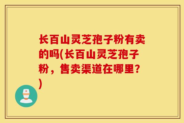 长百山灵芝孢子粉有卖的吗(长百山灵芝孢子粉，售卖渠道在哪里？)