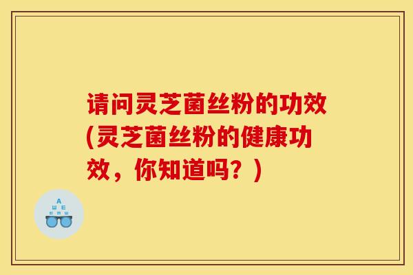 请问灵芝菌丝粉的功效(灵芝菌丝粉的健康功效，你知道吗？)