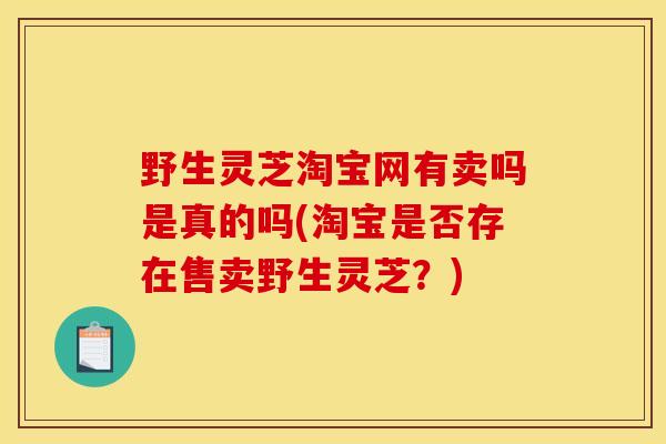 野生灵芝淘宝网有卖吗是真的吗(淘宝是否存在售卖野生灵芝？)