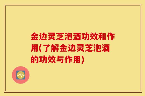金边灵芝泡酒功效和作用(了解金边灵芝泡酒的功效与作用)