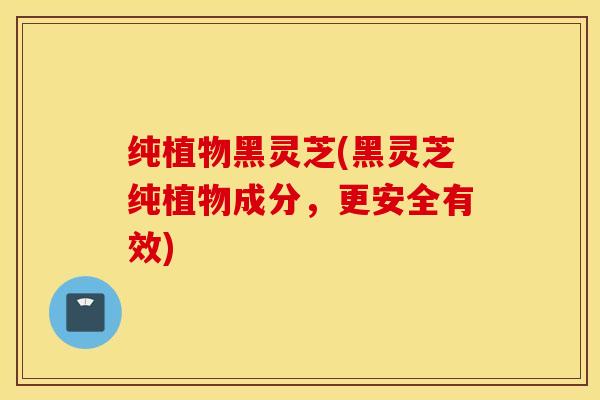 纯植物黑灵芝(黑灵芝纯植物成分，更安全有效)