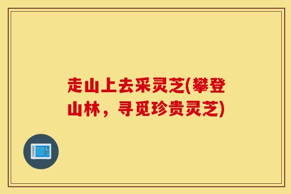 走山上去采灵芝(攀登山林，寻觅珍贵灵芝)