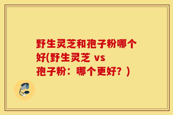 野生灵芝和孢子粉哪个好(野生灵芝 vs 孢子粉：哪个更好？)