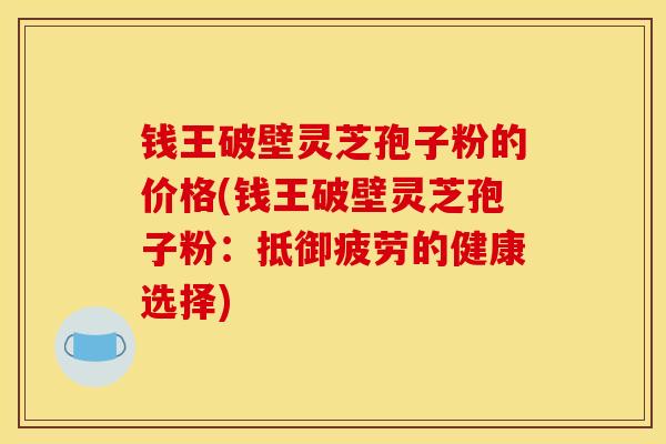 钱王破壁灵芝孢子粉的价格(钱王破壁灵芝孢子粉：抵御疲劳的健康选择)