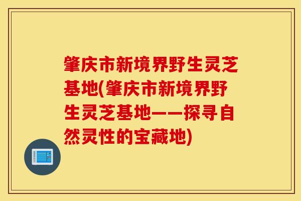 肇庆市新境界野生灵芝基地(肇庆市新境界野生灵芝基地——探寻自然灵性的宝藏地)