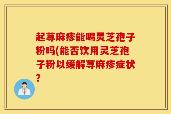 起荨麻疹能喝灵芝孢子粉吗(能否饮用灵芝孢子粉以缓解荨麻疹症状？