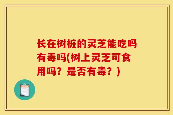 长在树桩的灵芝能吃吗有毒吗(树上灵芝可食用吗？是否有毒？)