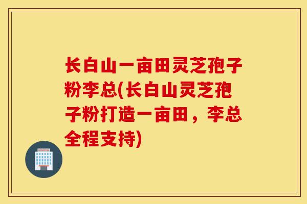 长白山一亩田灵芝孢子粉李总(长白山灵芝孢子粉打造一亩田，李总全程支持)