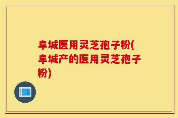 阜城医用灵芝孢子粉(阜城产的医用灵芝孢子粉)