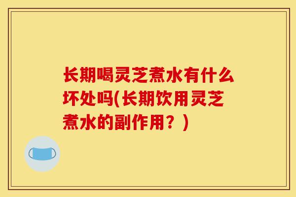 长期喝灵芝煮水有什么坏处吗(长期饮用灵芝煮水的副作用？)