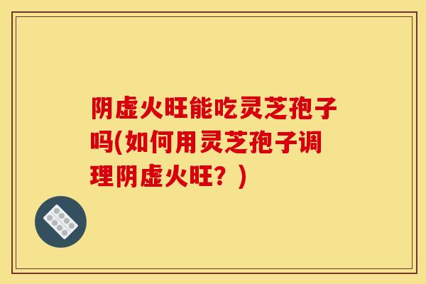 阴虚火旺能吃灵芝孢子吗(如何用灵芝孢子调理阴虚火旺？)