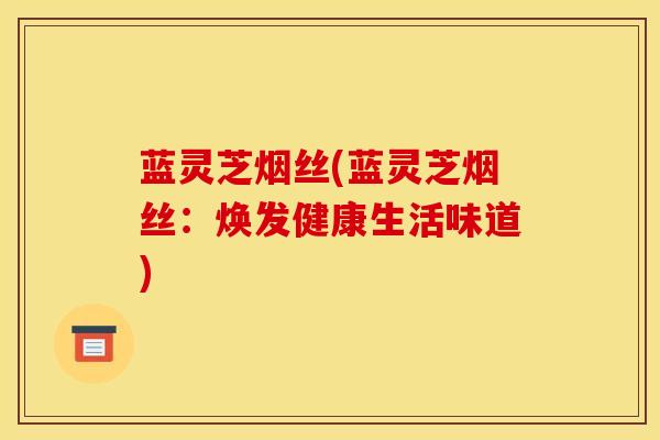 蓝灵芝烟丝(蓝灵芝烟丝：焕发健康生活味道)