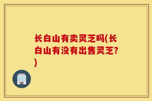 长白山有卖灵芝吗(长白山有没有出售灵芝？)