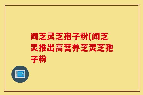 闻芝灵芝孢子粉(闻芝灵推出高营养芝灵芝孢子粉