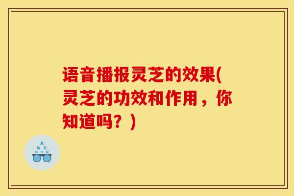 语音播报灵芝的效果(灵芝的功效和作用，你知道吗？)