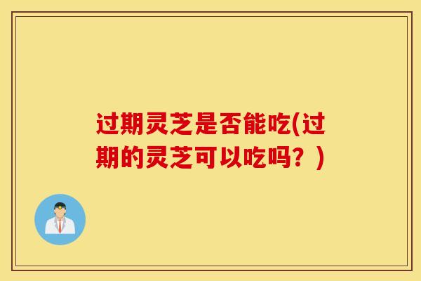 过期灵芝是否能吃(过期的灵芝可以吃吗？)